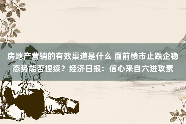 房地产营销的有效渠道是什么 面前楼市止跌企稳态势能否捏续？经济日报：信心来自六进攻素