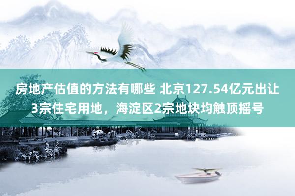 房地产估值的方法有哪些 北京127.54亿元出让3宗住宅用地，海淀区2宗地块均触顶摇号