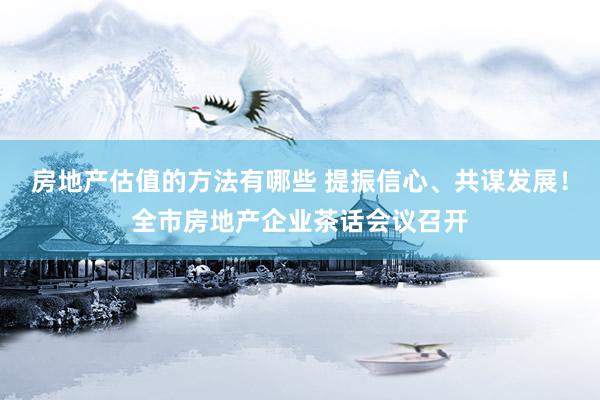 房地产估值的方法有哪些 提振信心、共谋发展！全市房地产企业茶话会议召开