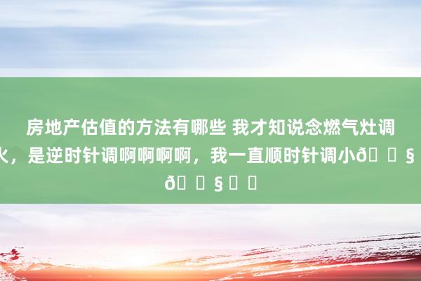 房地产估值的方法有哪些 我才知说念燃气灶调小火，是逆时针调啊啊啊啊，我一直顺时针调小😧 ​​