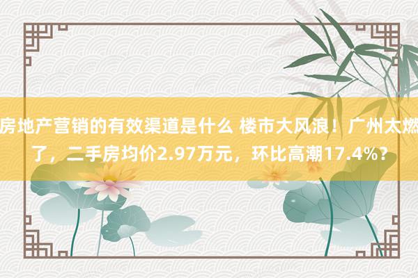 房地产营销的有效渠道是什么 楼市大风浪！广州太燃了，二手房均价2.97万元，环比高潮17.4%？