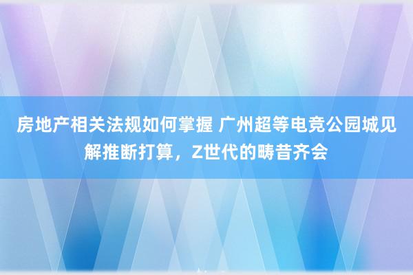 房地产相关法规如何掌握 广州超等电竞公园城见解推断打算，Z世代的畴昔齐会