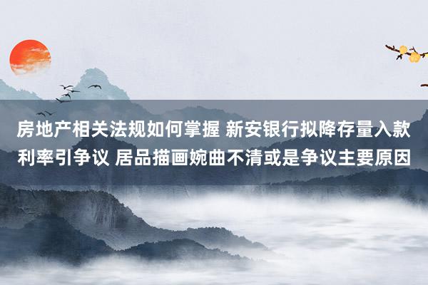 房地产相关法规如何掌握 新安银行拟降存量入款利率引争议 居品描画婉曲不清或是争议主要原因