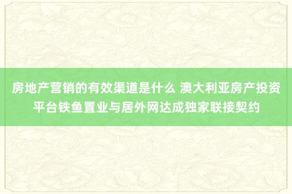 房地产营销的有效渠道是什么 澳大利亚房产投资平台铁鱼置业与居外网达成独家联接契约