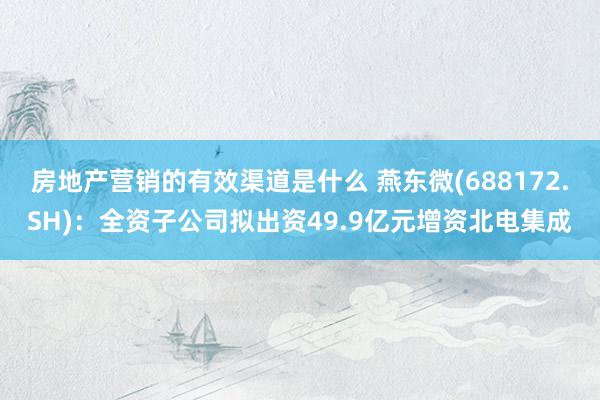 房地产营销的有效渠道是什么 燕东微(688172.SH)：全资子公司拟出资49.9亿元增资北电集成