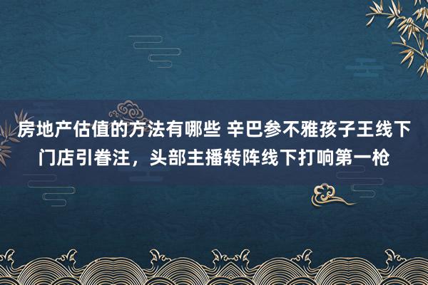 房地产估值的方法有哪些 辛巴参不雅孩子王线下门店引眷注，头部主播转阵线下打响第一枪