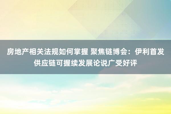 房地产相关法规如何掌握 聚焦链博会：伊利首发供应链可握续发展论说广受好评