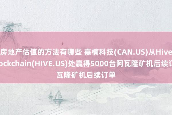 房地产估值的方法有哪些 嘉楠科技(CAN.US)从Hive Blockchain(HIVE.US)处赢得5000台阿瓦隆矿机后续订单