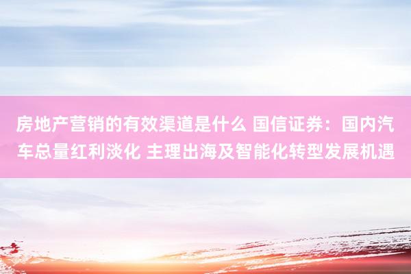 房地产营销的有效渠道是什么 国信证券：国内汽车总量红利淡化 主理出海及智能化转型发展机遇