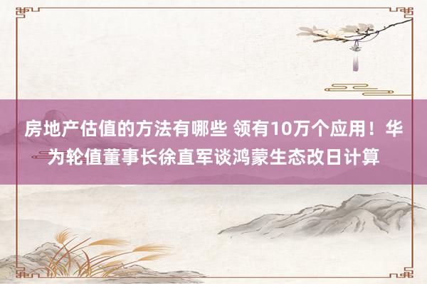 房地产估值的方法有哪些 领有10万个应用！华为轮值董事长徐直军谈鸿蒙生态改日计算