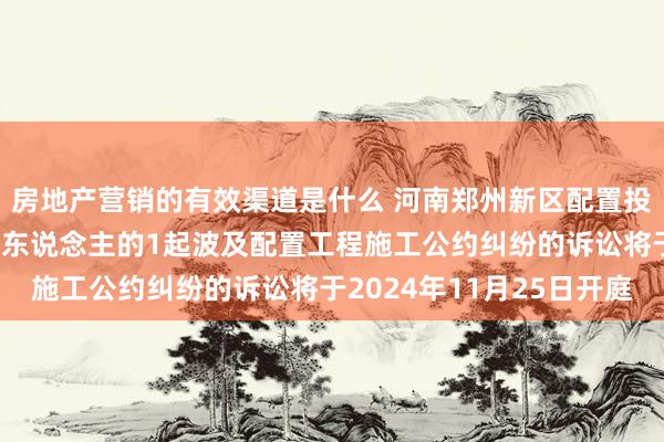 房地产营销的有效渠道是什么 河南郑州新区配置投资公司手脚原告/上诉东说念主的1起波及配置工程施工公约纠纷的诉讼将于2024年11月25日开庭