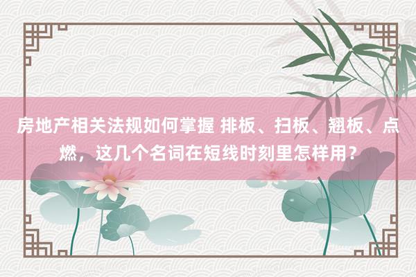 房地产相关法规如何掌握 排板、扫板、翘板、点燃，这几个名词在短线时刻里怎样用？