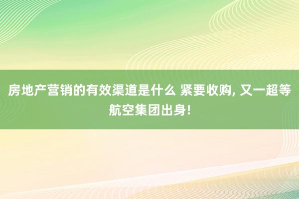 房地产营销的有效渠道是什么 紧要收购, 又一超等航空集团出身!