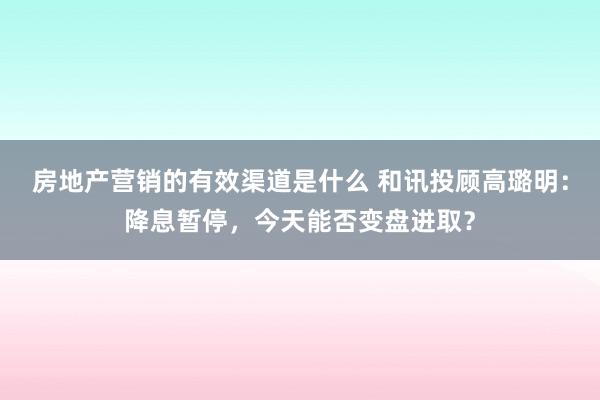 房地产营销的有效渠道是什么 和讯投顾高璐明：降息暂停，今天能否变盘进取？