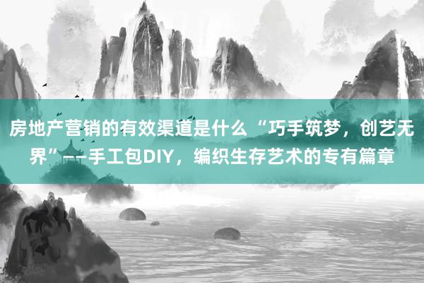 房地产营销的有效渠道是什么 “巧手筑梦，创艺无界”——手工包DIY，编织生存艺术的专有篇章