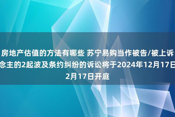 房地产估值的方法有哪些 苏宁易购当作被告/被上诉东说念主的2起波及条约纠纷的诉讼将于2024年12月17日开庭