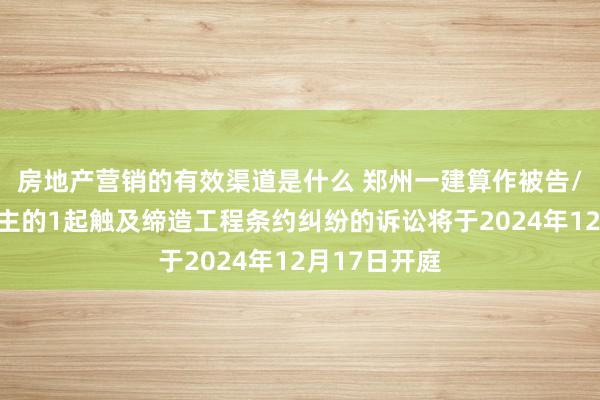 房地产营销的有效渠道是什么 郑州一建算作被告/被上诉东谈主的1起触及缔造工程条约纠纷的诉讼将于2024年12月17日开庭