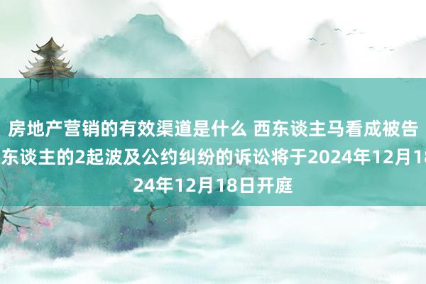 房地产营销的有效渠道是什么 西东谈主马看成被告/被上诉东谈主的2起波及公约纠纷的诉讼将于2024年12月18日开庭