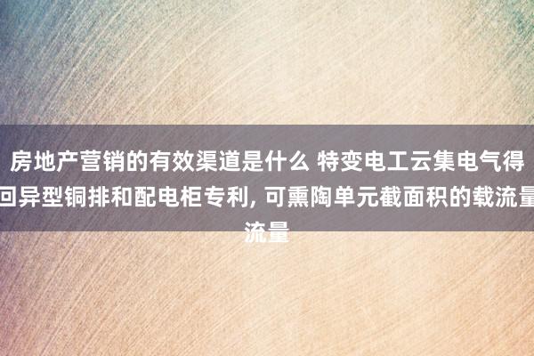 房地产营销的有效渠道是什么 特变电工云集电气得回异型铜排和配电柜专利, 可熏陶单元截面积的载流量