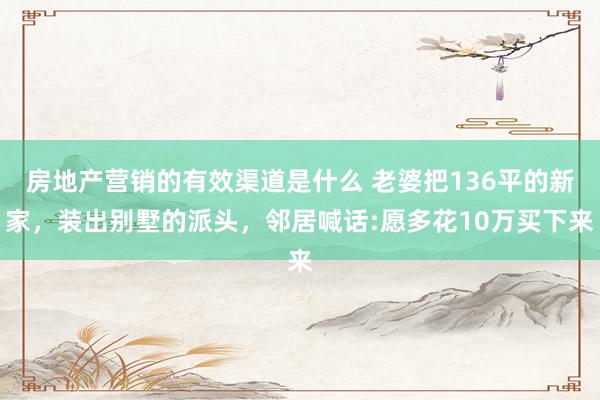 房地产营销的有效渠道是什么 老婆把136平的新家，装出别墅的派头，邻居喊话:愿多花10万买下来