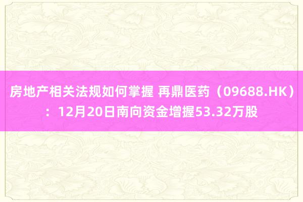 房地产相关法规如何掌握 再鼎医药（09688.HK）：12月20日南向资金增握53.32万股