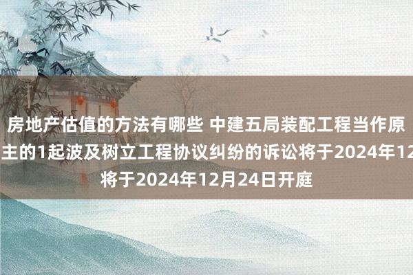 房地产估值的方法有哪些 中建五局装配工程当作原告/上诉东谈主的1起波及树立工程协议纠纷的诉讼将于2024年12月24日开庭