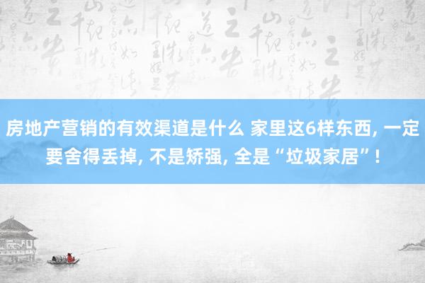 房地产营销的有效渠道是什么 家里这6样东西, 一定要舍得丢掉, 不是矫强, 全是“垃圾家居”!