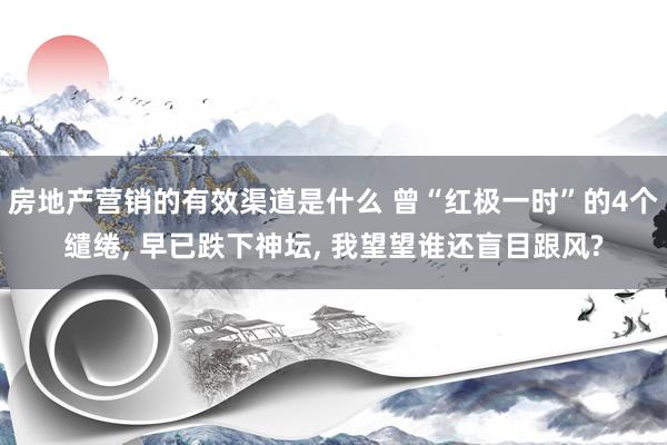 房地产营销的有效渠道是什么 曾“红极一时”的4个缱绻, 早已跌下神坛, 我望望谁还盲目跟风?