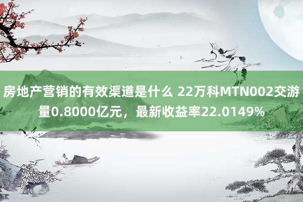 房地产营销的有效渠道是什么 22万科MTN002交游量0.8000亿元，最新收益率22.0149%