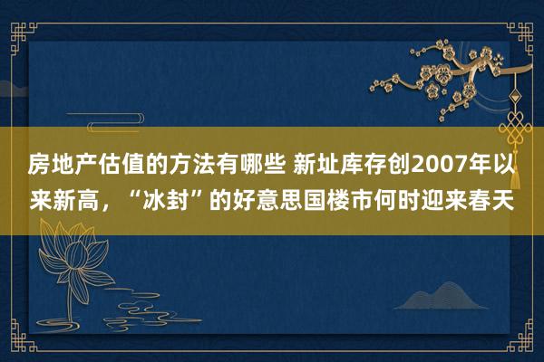 房地产估值的方法有哪些 新址库存创2007年以来新高，“冰封”的好意思国楼市何时迎来春天