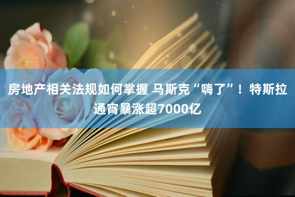 房地产相关法规如何掌握 马斯克“嗨了”！特斯拉通宵暴涨超7000亿