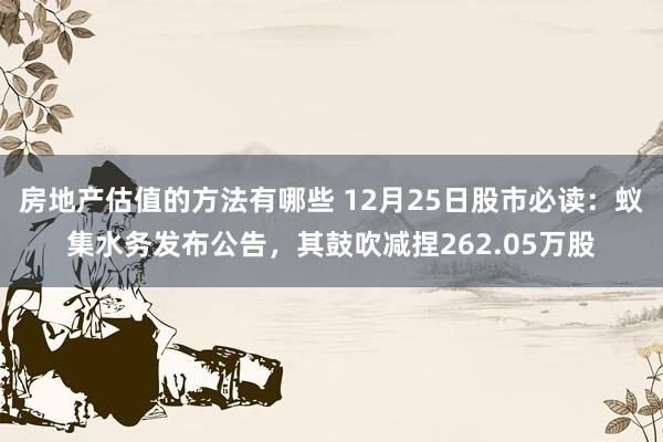 房地产估值的方法有哪些 12月25日股市必读：蚁集水务发布公告，其鼓吹减捏262.05万股