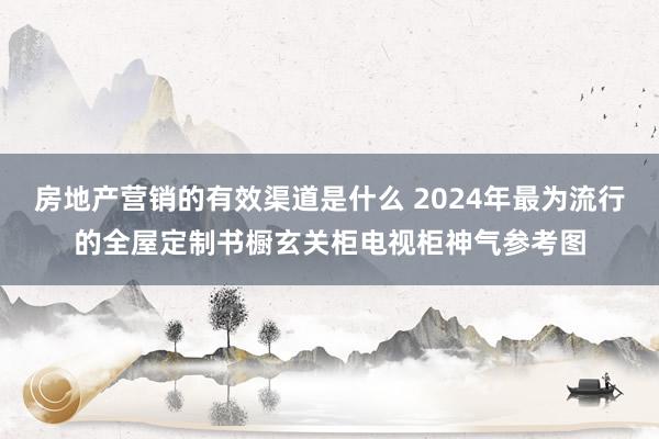 房地产营销的有效渠道是什么 2024年最为流行的全屋定制书橱玄关柜电视柜神气参考图