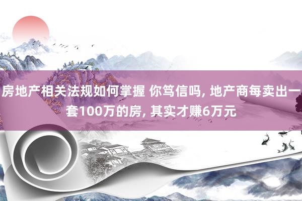 房地产相关法规如何掌握 你笃信吗, 地产商每卖出一套100万的房, 其实才赚6万元