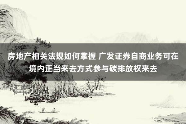 房地产相关法规如何掌握 广发证券自商业务可在境内正当来去方式参与碳排放权来去