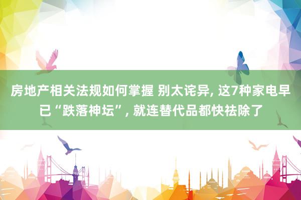 房地产相关法规如何掌握 别太诧异, 这7种家电早已“跌落神坛”, 就连替代品都快祛除了