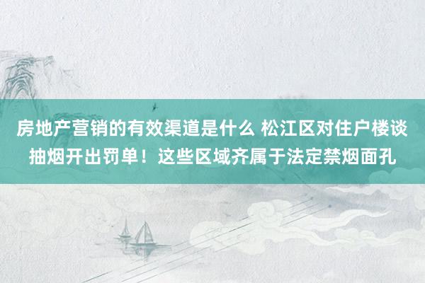 房地产营销的有效渠道是什么 松江区对住户楼谈抽烟开出罚单！这些区域齐属于法定禁烟面孔