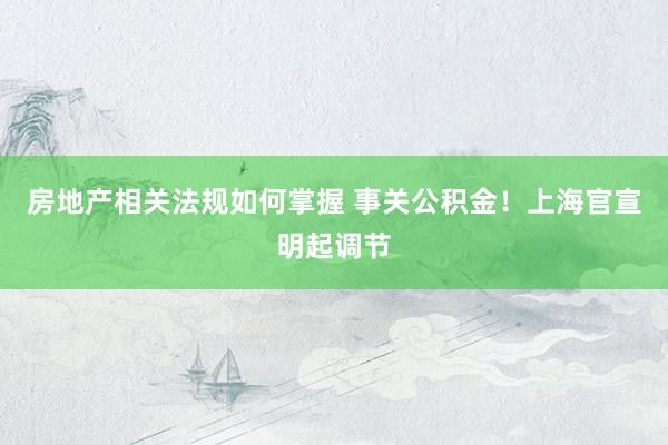 房地产相关法规如何掌握 事关公积金！上海官宣明起调节