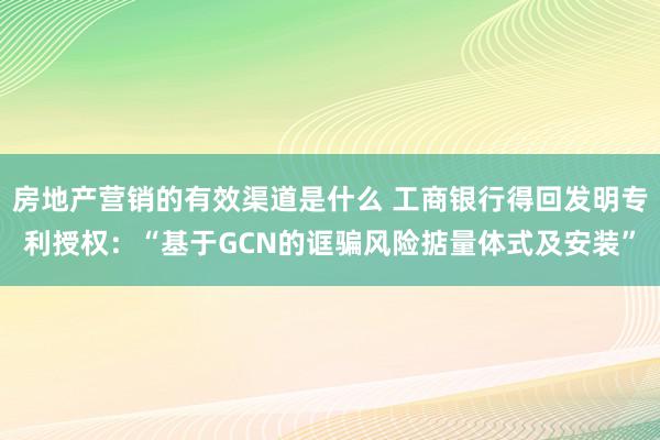 房地产营销的有效渠道是什么 工商银行得回发明专利授权：“基于GCN的诓骗风险掂量体式及安装”