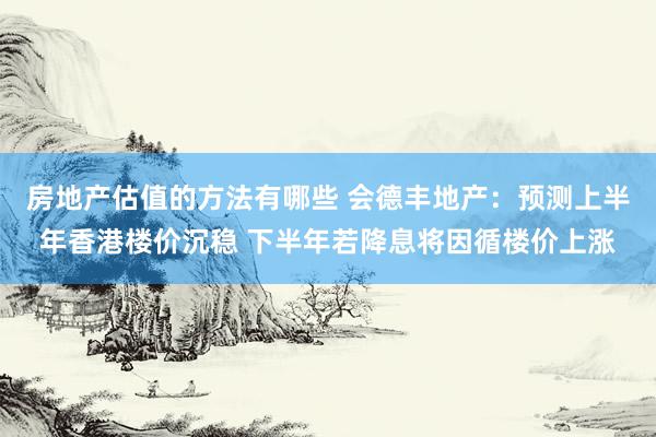 房地产估值的方法有哪些 会德丰地产：预测上半年香港楼价沉稳 下半年若降息将因循楼价上涨