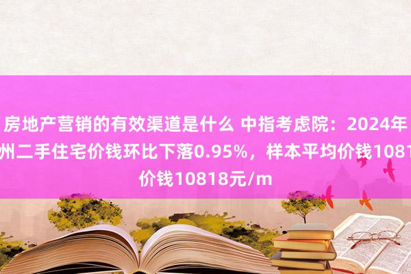 房地产营销的有效渠道是什么 中指考虑院：2024年12月兰州二手住宅价钱环比下落0.95%，样本平均价钱10818元/m