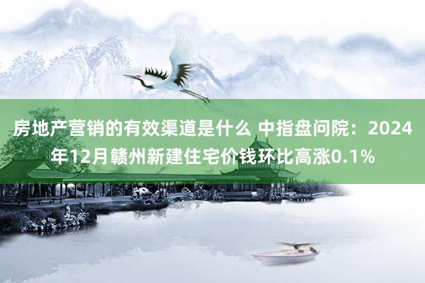 房地产营销的有效渠道是什么 中指盘问院：2024年12月赣州新建住宅价钱环比高涨0.1%