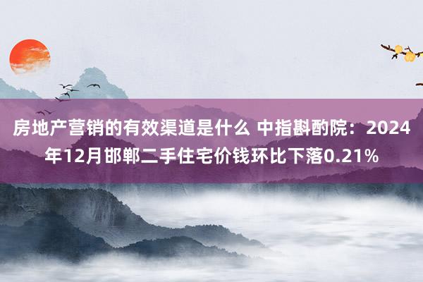 房地产营销的有效渠道是什么 中指斟酌院：2024年12月邯郸二手住宅价钱环比下落0.21%