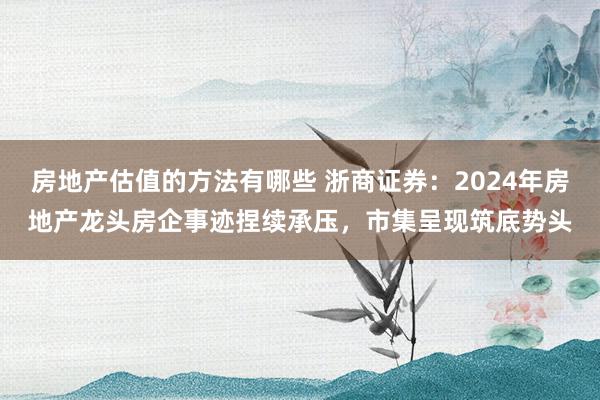 房地产估值的方法有哪些 浙商证券：2024年房地产龙头房企事迹捏续承压，市集呈现筑底势头