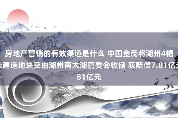 房地产营销的有效渠道是什么 中国金茂将湖州4幅未建造地块交由湖州南太湖管委会收储 获赔偿7.81亿元