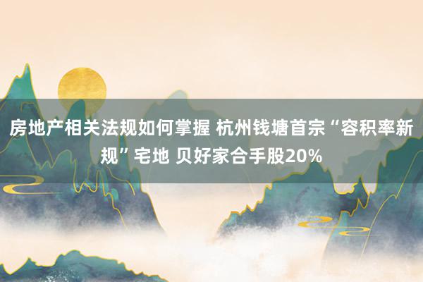 房地产相关法规如何掌握 杭州钱塘首宗“容积率新规”宅地 贝好家合手股20%