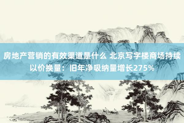 房地产营销的有效渠道是什么 北京写字楼商场持续以价换量：旧年净吸纳量增长275%