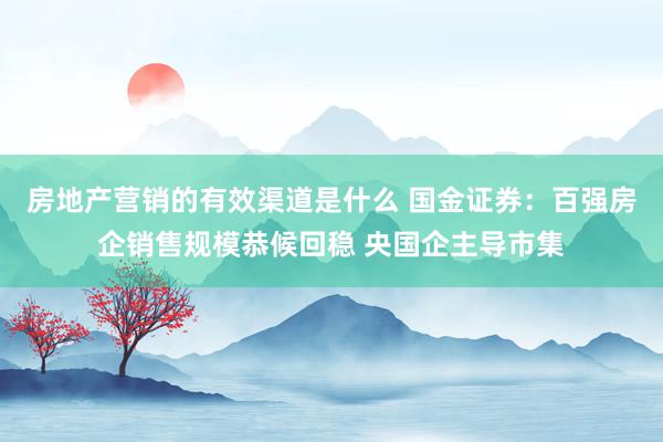 房地产营销的有效渠道是什么 国金证券：百强房企销售规模恭候回稳 央国企主导市集