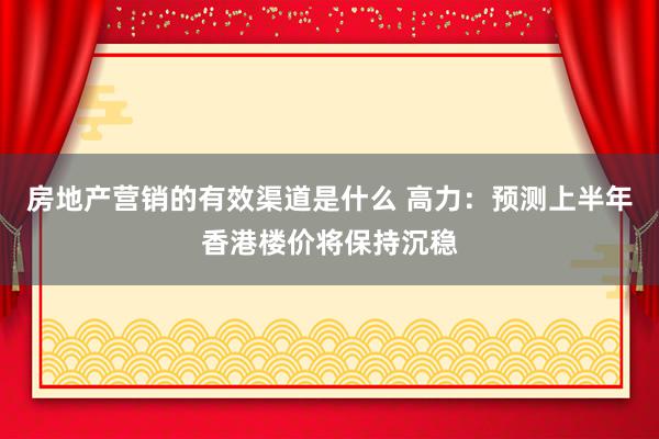 房地产营销的有效渠道是什么 高力：预测上半年香港楼价将保持沉稳