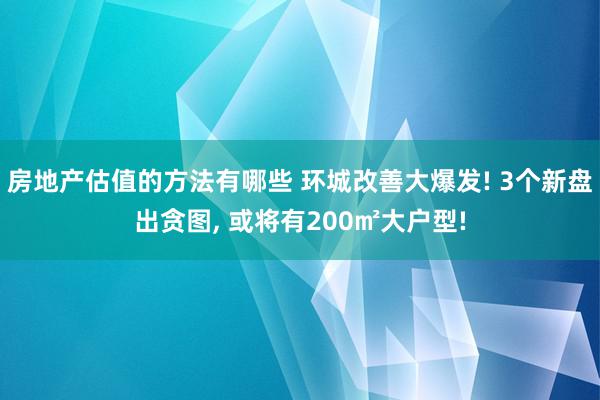 房地产估值的方法有哪些 环城改善大爆发! 3个新盘出贪图, 或将有200㎡大户型!